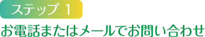 ステップ1 お電話またはメールでお問い合わせ