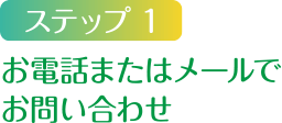 ステップ1 お電話またはメールでお問い合わせ