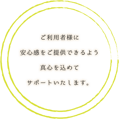 ご利用者様に安心感をご提供できるよう真心を込めてサポートいたします。